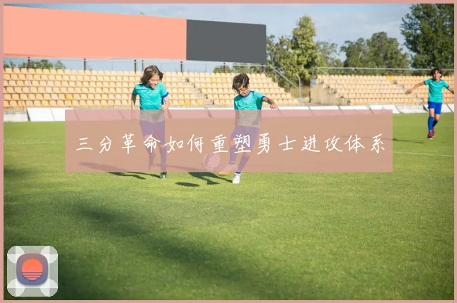 三分革命如何重塑勇士进攻体系