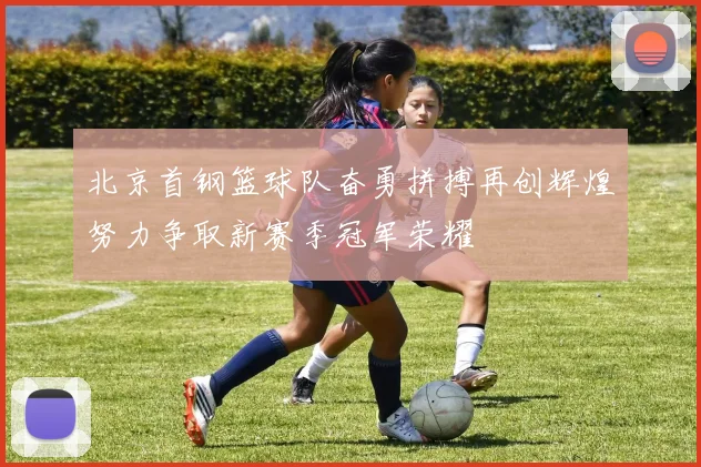 北京首钢篮球队奋勇拼搏再创辉煌努力争取新赛季冠军荣耀