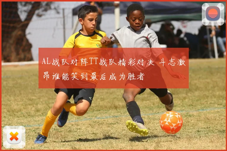 AL战队对阵TT战队精彩对决 斗志激昂谁能笑到最后成为胜者