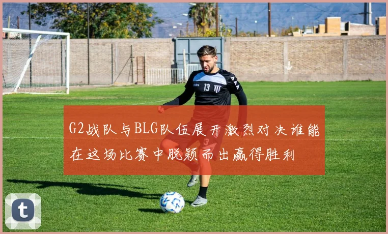 G2战队与BLG队伍展开激烈对决谁能在这场比赛中脱颖而出赢得胜利