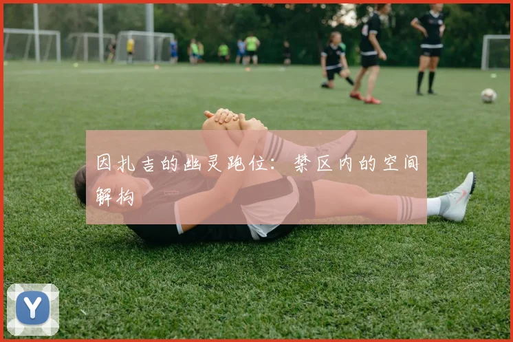 因扎吉的幽灵跑位：禁区内的空间解构