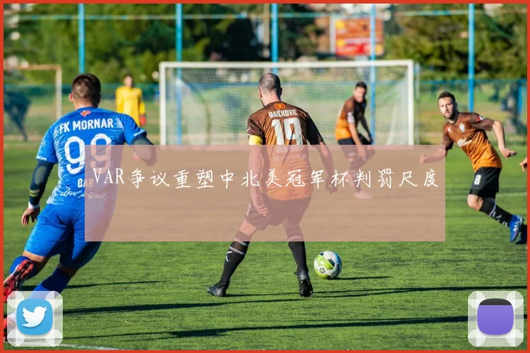 VAR争议重塑中北美冠军杯判罚尺度