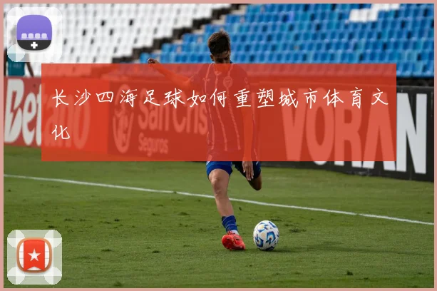 长沙四海足球如何重塑城市体育文化