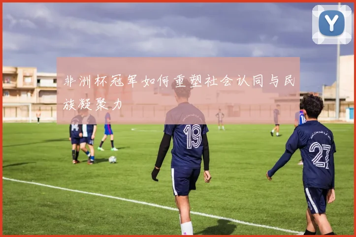 非洲杯冠军如何重塑社会认同与民族凝聚力