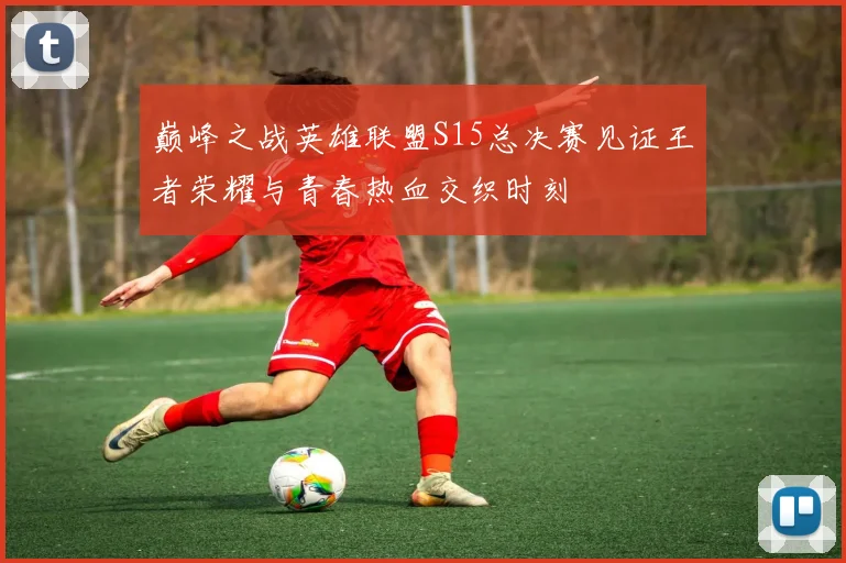 巅峰之战英雄联盟S15总决赛见证王者荣耀与青春热血交织时刻