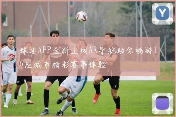 球迷APP全新上线AR导航助你畅游16座城市精彩赛事体验