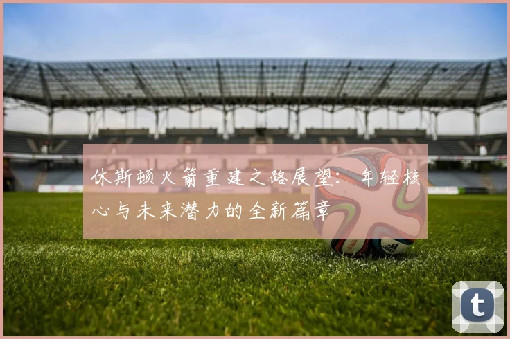 休斯顿火箭重建之路展望：年轻核心与未来潜力的全新篇章